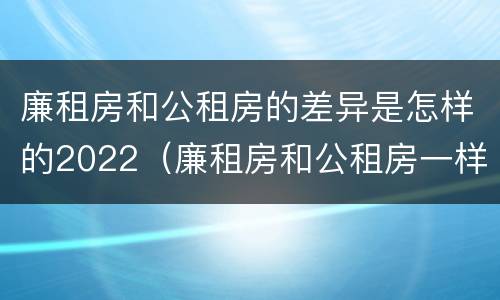 廉租房和公租房的差异是怎样的2022（廉租房和公租房一样吗?）
