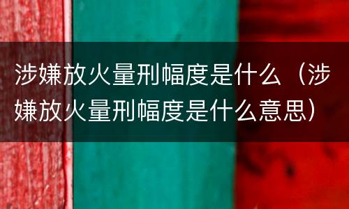 涉嫌放火量刑幅度是什么（涉嫌放火量刑幅度是什么意思）