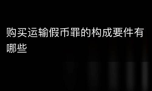 购买运输假币罪的构成要件有哪些