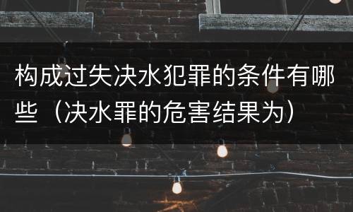 构成过失决水犯罪的条件有哪些（决水罪的危害结果为）