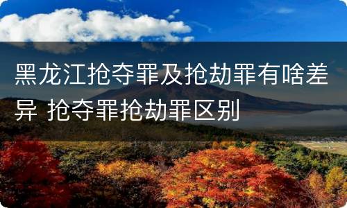 黑龙江抢夺罪及抢劫罪有啥差异 抢夺罪抢劫罪区别
