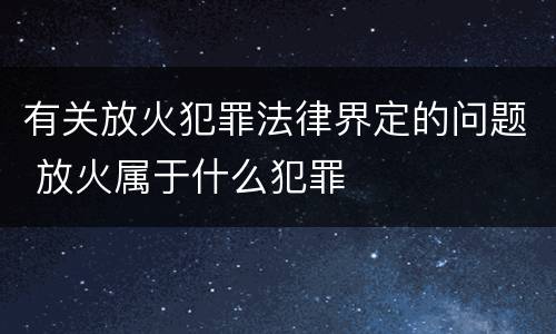 有关放火犯罪法律界定的问题 放火属于什么犯罪