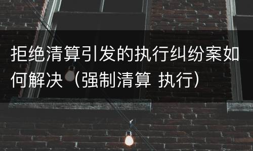 拒绝清算引发的执行纠纷案如何解决（强制清算 执行）