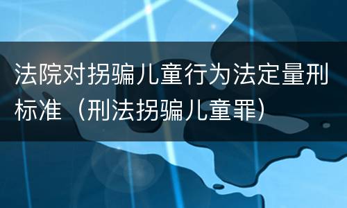 法院对拐骗儿童行为法定量刑标准（刑法拐骗儿童罪）