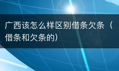 广西该怎么样区别借条欠条（借条和欠条的）