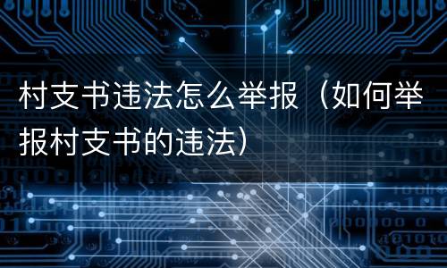 村支书违法怎么举报（如何举报村支书的违法）