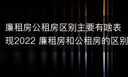廉租房公租房区别主要有啥表现2022 廉租房和公租房的区别到底是什么