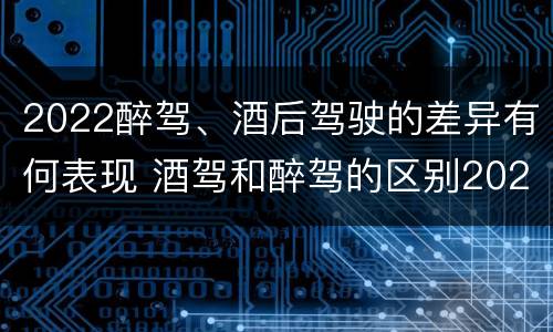 2022醉驾、酒后驾驶的差异有何表现 酒驾和醉驾的区别2020年