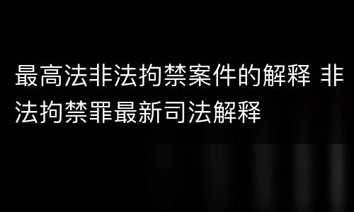 最高法非法拘禁案件的解释 非法拘禁罪最新司法解释
