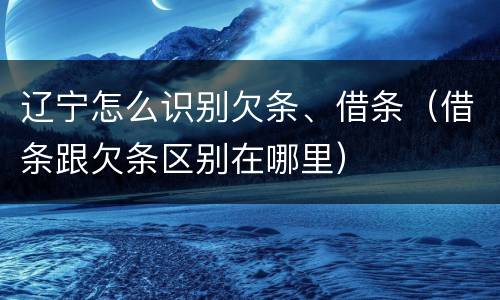 辽宁怎么识别欠条、借条（借条跟欠条区别在哪里）