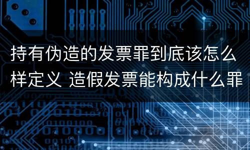 持有伪造的发票罪到底该怎么样定义 造假发票能构成什么罪