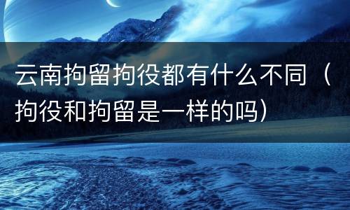 云南拘留拘役都有什么不同（拘役和拘留是一样的吗）