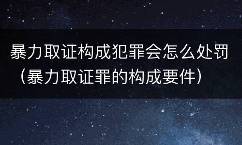 暴力取证构成犯罪会怎么处罚（暴力取证罪的构成要件）
