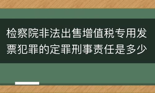 检察院非法出售增值税专用发票犯罪的定罪刑事责任是多少