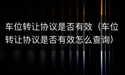 车位转让协议是否有效（车位转让协议是否有效怎么查询）