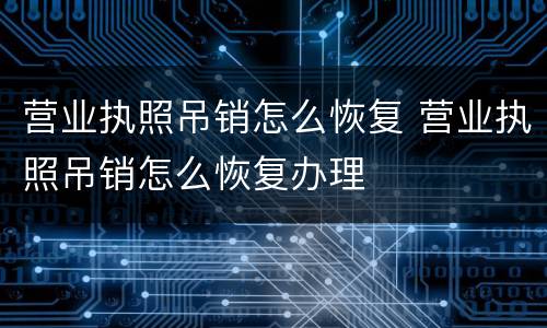 营业执照吊销怎么恢复 营业执照吊销怎么恢复办理