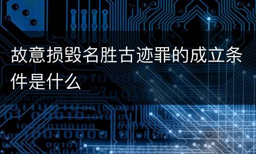 故意损毁名胜古迹罪的成立条件是什么