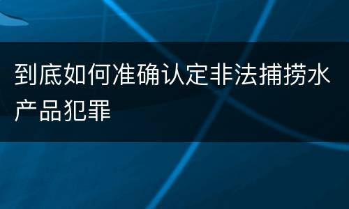 到底如何准确认定非法捕捞水产品犯罪