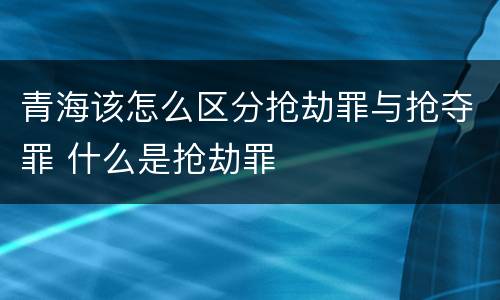 青海该怎么区分抢劫罪与抢夺罪 什么是抢劫罪