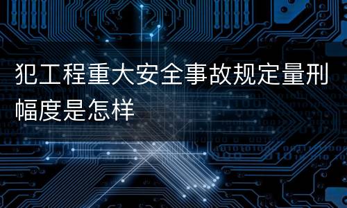 犯工程重大安全事故规定量刑幅度是怎样