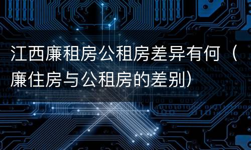 江西廉租房公租房差异有何（廉住房与公租房的差别）
