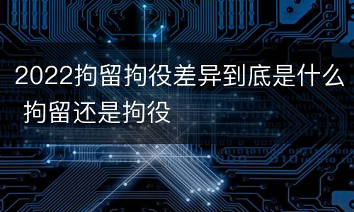 2022拘留拘役差异到底是什么 拘留还是拘役