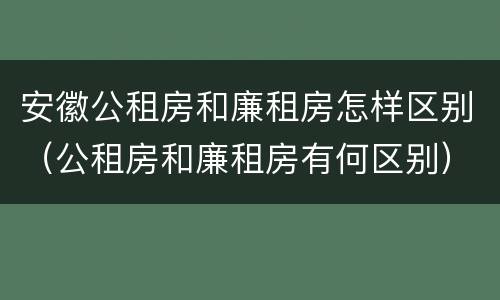 安徽公租房和廉租房怎样区别（公租房和廉租房有何区别）