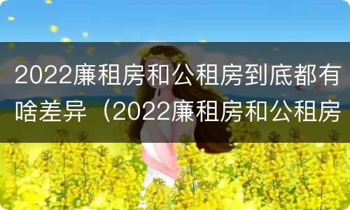2022廉租房和公租房到底都有啥差异（2022廉租房和公租房到底都有啥差异呢）