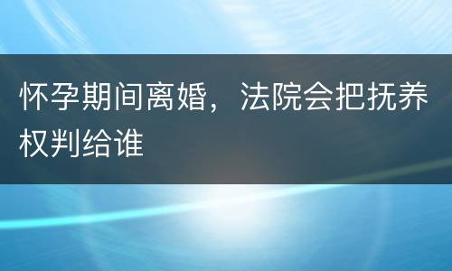 怀孕期间离婚，法院会把抚养权判给谁