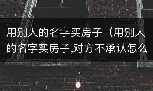 用别人的名字买房子（用别人的名字买房子,对方不承认怎么办）
