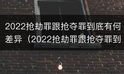 2022抢劫罪跟抢夺罪到底有何差异（2022抢劫罪跟抢夺罪到底有何差异呢）