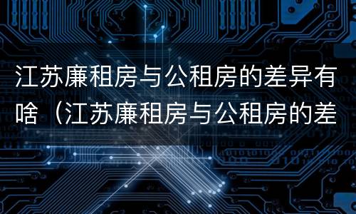 江苏廉租房与公租房的差异有啥（江苏廉租房与公租房的差异有啥不同）