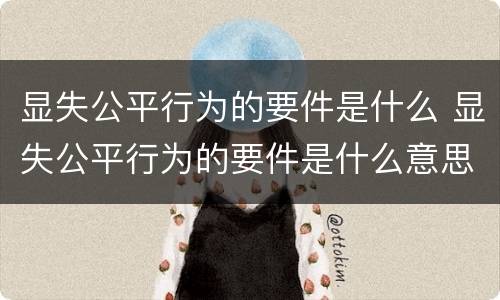 显失公平行为的要件是什么 显失公平行为的要件是什么意思