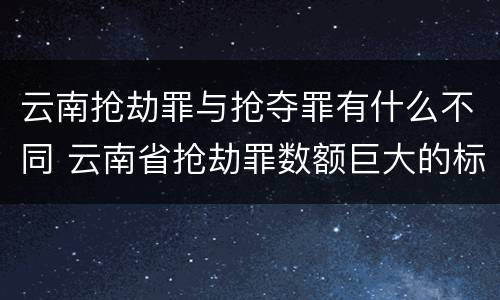 云南抢劫罪与抢夺罪有什么不同 云南省抢劫罪数额巨大的标准