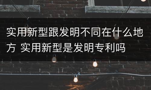 实用新型跟发明不同在什么地方 实用新型是发明专利吗