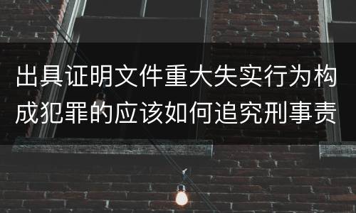 出具证明文件重大失实行为构成犯罪的应该如何追究刑事责任