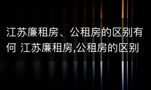 江苏廉租房、公租房的区别有何 江苏廉租房,公租房的区别有何不同