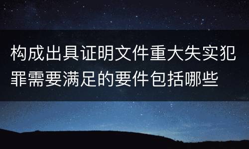 构成出具证明文件重大失实犯罪需要满足的要件包括哪些