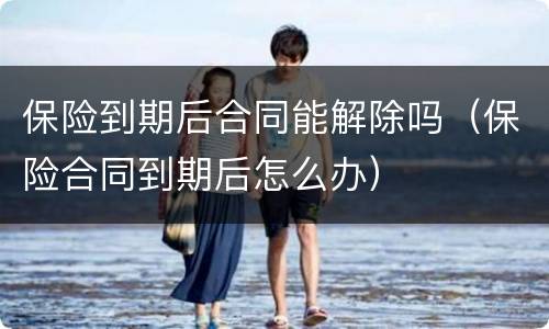 保险到期后合同能解除吗（保险合同到期后怎么办）
