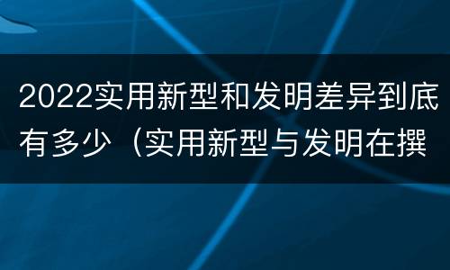 2022实用新型和发明差异到底有多少（实用新型与发明在撰写时有区别吗）