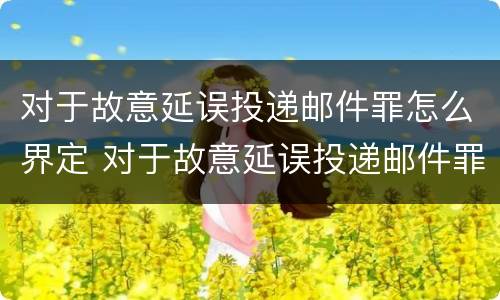 对于故意延误投递邮件罪怎么界定 对于故意延误投递邮件罪怎么界定标准