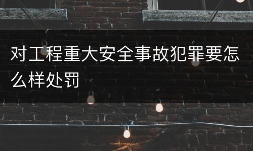 对工程重大安全事故犯罪要怎么样处罚