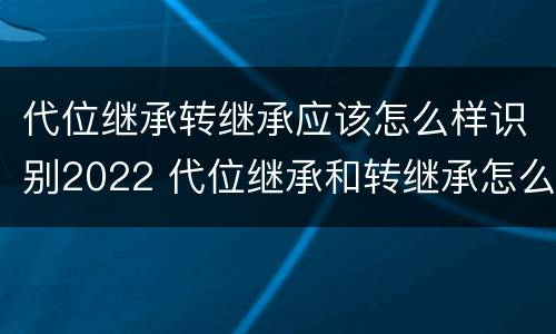 代位继承转继承应该怎么样识别2022 代位继承和转继承怎么区分