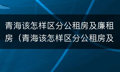 青海该怎样区分公租房及廉租房（青海该怎样区分公租房及廉租房的区别）