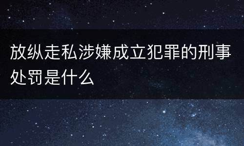 放纵走私涉嫌成立犯罪的刑事处罚是什么