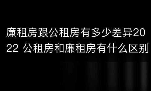 廉租房跟公租房有多少差异2022 公租房和廉租房有什么区别?2019年的
