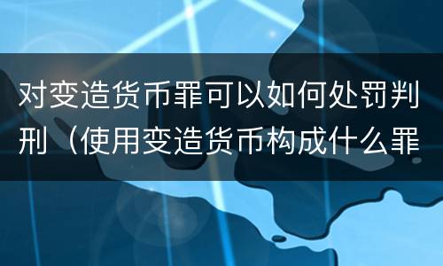 对变造货币罪可以如何处罚判刑（使用变造货币构成什么罪）