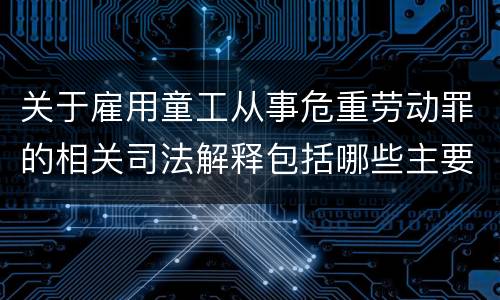 关于雇用童工从事危重劳动罪的相关司法解释包括哪些主要规定