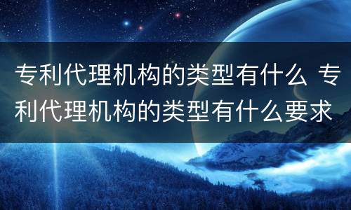 专利代理机构的类型有什么 专利代理机构的类型有什么要求