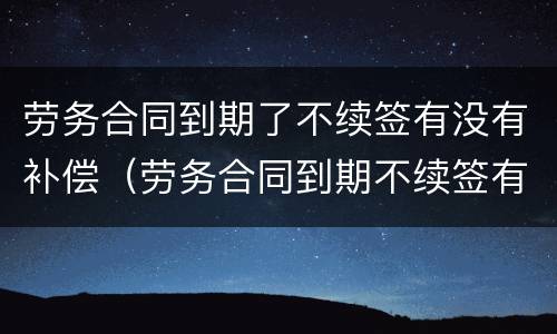 劳务合同到期了不续签有没有补偿（劳务合同到期不续签有补偿吗有明白人能说清吗）